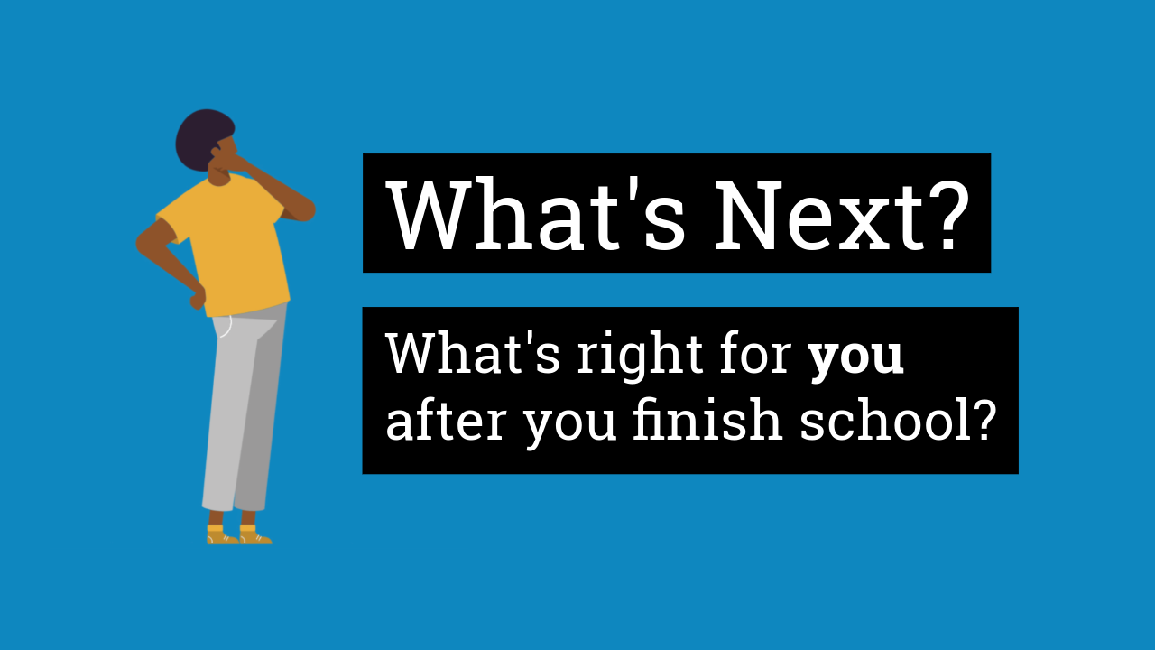 What's Next? What's right for you after you finish school?
Blue background - darker skinned person in a yellow top thinking